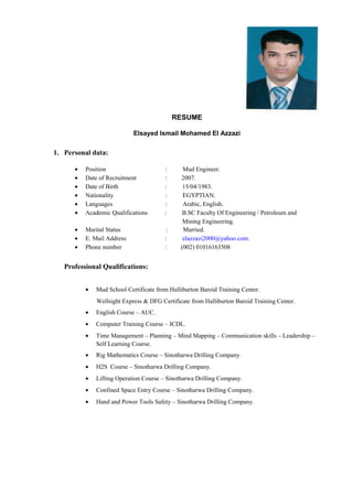 RESUME
Elsayed Ismail Mohamed El Azzazi
1. Personal data:
• Position : Mud Engineer.
• Date of Recruitment : 2007.
• Date of Birth : 15/04/1983.
• Nationality : EGYPTIAN.
• Languages : Arabic, English.
• Academic Qualifications : B.SC Faculty Of Engineering / Petroleum and
Mining Engineering.
• Marital Status : Married.
• E. Mail Address : elazzazi2000@yahoo.com.
• Phone number : (002) 01016163508
Professional Qualifications:
• Mud School Certificate from Halliburton Baroid Training Center.
Wellsight Express & DFG Certificate from Halliburton Baroid Training Center.
• English Course – AUC.
• Computer Training Course – ICDL.
• Time Management – Planning – Mind Mapping – Communication skills – Leadership –
Self Learning Course.
• Rig Mathematics Course – Sinotharwa Drilling Company.
• H2S Course – Sinotharwa Drilling Company.
• Lifting Operation Course – Sinotharwa Drilling Company.
• Confined Space Entry Course – Sinotharwa Drilling Company.
• Hand and Power Tools Safety – Sinotharwa Drilling Company.
 