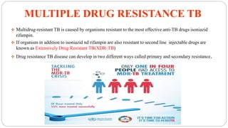 MULTIPLE DRUG RESISTANCE TB
 Multidrug-resistant TB is caused by organisms resistant to the most effective anti-TB drugs isoniazid
rifampin.
 If organism in addition to isoniazid nd rifampin are also resistant to second line injectable drugs are
known as Extensively Drug Resistant TB(XDR-TB)
 Drug resistance TB disease can develop in two different ways called primary and secondary resistance.
 