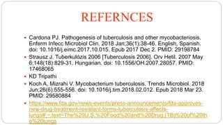 REFERNCES
 Cardona PJ. Pathogenesis of tuberculosis and other mycobacteriosis.
Enferm Infecc Microbiol Clin. 2018 Jan;36(1):38-46. English, Spanish.
doi: 10.1016/j.eimc.2017.10.015. Epub 2017 Dec 2. PMID: 29198784
 Strausz J. Tuberkulózis 2006 [Tuberculosis 2006]. Orv Hetil. 2007 May
6;148(18):829-31. Hungarian. doi: 10.1556/OH.2007.28057. PMID:
17468065
 KD Tripathi
 Koch A, Mizrahi V. Mycobacterium tuberculosis. Trends Microbiol. 2018
Jun;26(6):555-556. doi: 10.1016/j.tim.2018.02.012. Epub 2018 Mar 23.
PMID: 29580884
 https://www.fda.gov/news-events/press-announcements/fda-approves-
new-drug-treatment-resistant-forms-tuberculosis-affects-
lungs#:~:text=The%20U.S.%20Food%20and%20Drug,(TB)%20of%20th
e%20lungs
 
