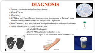 DIAGNOSIS
 Sputum examination and culture is performed.
 Chest CT scan
 Chest x-ray
 QFT Gold test (QuantiFeron)- It measures interferon gamma in the teste's blood
after incubating blood with specific antigen of M.TB proteins.
 GeneXpert test(CB-NAAT)-it is an Cartridge based nucleic acid amplification test.
 Tuberculin skin test(PPD test) –Mantoux test
 0.1 ml of PPD is injected
 After 48-72 hrs check for induration at site
 If induration is equal to and more than 10mm its POSITIVE
 