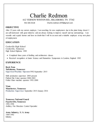 612 VERNON WINTON RD., HILLSBORO, TN 37342
931-581-0118 Charlie.redmon.1970@gmail.com
OBJECTIVE
After 23 years with my current employer, I am searching for new employment due to the plant being closed. I
am self-motivated with great initiative and am always looking to improve myself and my surroundings. I am
versatile and a quick learner and have no doubt that I will be an asset and a valuable employee at my next place
of employment.
EDUCATION
Cookeville High School
Cookeville, Tennessee
High School Diploma 1989
 Completed three years of drafting and architecture classes
 Received recognition at Junior Science and Humanities Symposium in London, England 1985
EXPERIENCE
Rock Tenn
Tullahoma, Tennessee
Supervisor/Machine Operator1992-September 2015
Shift production supervisor 2003-present
Flatbed Die Cutter operator 2000-2003
Folder Gluer machine operator 1992-2000
Viam
Manchester, Tennessee
Production Supervisor September 2015-January 2016
Tennessee National Guard
Fayetteville, Tennessee
1992-1998
Artillery Fire Direction Control Specialist
Army Infantry, U. S. Army
1989-1992
Infantry
Charlie Redmon
 
