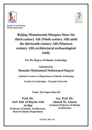 Beijing Monumental Mosques Since the
third century AH (Ninth century AD) until
the thirteenth century AH (Nineteen
century AD) architectural archaeological
study
For Ph. Degree of Islamic Archeology
Submitted by
Hamada Muhammed Muhammed Hagras
Assistant Lecturer at Department of Islamic Archeology
Faculty of Archeology – Fayoum University
Under The Supervision Of
Prof. Dr.
Atef Abd Al-Dayim Abd
Al-Hai
Professor of Islamic Architecture,
Head of Islamic Department
Ass. Prof. Dr.
Ahmed M. Ameen
Assistant Professor of Islamic
Architecture
Faculty of Archaeology
Islamic Department
1437AH / 2016 AD
 