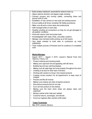 • Build wireless steelwork; assemble for antenna hook up.
• Adjust antenna direction and degree angle shooting.
• Connect jumpers and running cables, connecting these and
ground work to units.
• Installation of new carriers on new build and existing towers.
• Ensure safety at all times; including Fall Safety procedures.
• Make sure all work is done clean and professional
• Self-managed while on work sites
• Weather proofing all connection’s so they do not get damaged in
all-weather conditions
• Work with various hand and power tools
• Knowledgeable with ropes, knots, and pulley systems
• Manage crew members while working up on the towers
• Very detail oriented to build sites to contractors up most
satisfaction
• Took multiple pictures of finished work for evidence of completed
work
Market Manager
August 2014 – August 3 2015, Lassen’s Natural Food And
Vitamins, Fresno, CA
• Product ordering and receiving loads
• Making end caps look full and appealing with AD items
• Building big and eye catching displays
• Making sure all sales tags are hung properly throughout the store
• Creating to do lists for other team members
• Working with vendors to bring in the newest products
• Creating invoice tracker’s for all department’s to keep track of
margins
• Process and file all invoices
• Making sure shelves are clear of expired products
• Discontinue products that do not sale
• Cut in all new product on the shelves
• Making sure the back stock areas are always clean and
organized
• Backup cashier when help was needed
• Customer returns, exchanges, and refunds
• Count out registers after cashiers shift ended
Tower Technician
May 2016 -present, Zenisco
 