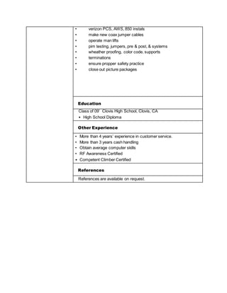 • verizon PCS, AWS, 850 instals
• make new coax jumper cables
• operate man lifts
• pim testing, jumpers, pre & post, & systems
• wheather proofing, color code, supports
• terminations
• ensure propper safety practice
• close out picture packages
Education
Class of 09’ Clovis High School, Clovis, CA
• High School Diploma
Other Experience
• More than 4 years’ experience in customer service.
• More than 3 years cash handling
• Obtain average computer skills
• RF Awareness Certified
• Competent Climber Certified
References
References are available on request.
 