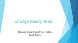 Change Ready Team
Solutions Group Regional Team Meeting
March 1, 2016
 