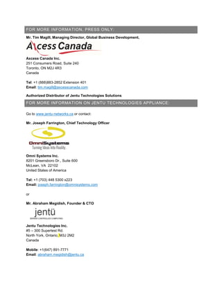 FOR MORE INFORMATION, PRESS ONLY:
Mr. Tim Magill, Managing Director, Global Business Development,
Axcess Canada Inc.
251 Consumers Road, Suite 240
Toronto, ON M2J 4R3
Canada
Tel: +1 (888)883-2852 Extension 401
Email: tim.magill@axcesscanada.com
Authorized Distributor of Jentu Technologies Solutions
FOR MORE INFORMATION ON JENTU TECHNOLOGIES APPLIANCE:
Go to www.jentu-networks.ca or contact:
Mr. Joseph Farrington, Chief Technology Officer
Omni Systems Inc.
8201 Greensboro Dr., Suite 600
McLean, VA 22102
United States of America
Tel: +1 (703) 448 5300 x223
Email: joseph.farrington@omnisystems.com
or
Mr. Abraham Megidish, Founder & CTO
Jentu Technologies Inc.
#5 – 300 Supertest Rd.
North York, Ontario, M3J 2M2
Canada
Mobile: +1(647) 891-7771
Email: abraham.megidish@jentu.ca
 