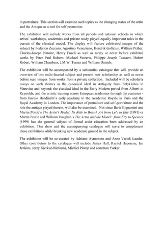 in portraiture. This section will examine such topics as the changing status of the artist and the Antique as a tool for self-promotion. 
The exhibition will include works from all periods and national schools in which artists’ workshops, academies and private study played equally important roles in the pursuit of the classical model. The display will feature celebrated images of the subject by Federico Zuccaro, Agostino Veneziano, Hendrik Goltzius, William Pether, Charles-Joseph Natoire, Henry Fuseli as well as rarely or never before exhibited works by Peter Paul Rubens, Michael Sweerts, Philippe Joseph Tassaert, Hubert Robert, William Chambers, J.M.W. Turner and William Daniels. 
The exhibition will be accompanied by a substantial catalogue that will provide an overview of this multi-faceted subject and present new scholarship as well as never before seen images from works from a private collection. Included will be scholarly essays on such themes as the canonical ideal in Antiquity from Polykleitos to Vitruvius and beyond; the classical ideal in the Early Modern period from Alberti to Reynolds; and the artistic training across European academies through the centuries - from Baccio Bandinelli’s early academy to the Académie Royale in Paris and the Royal Academy in London. The importance of portraiture and self-portraiture and the role the antique played therein, will also be examined. Not since Ilaria Bignamini and Martin Postle’s The Artist's Model: Its Role in British Art from Lely to Etty (1991) or Martin Postle and William Vaughan’s The Artist and the Model: from Etty to Spencer (1999) has the general subject of formal artist education been addressed by an exhibition. This show and the accompanying catalogue will serve to complement those exhibitions while breaking new academic ground in the subject. 
The exhibition will be co-curated by Adriano Aymonino and Anne Varick Lauder. Other contributors to the catalogue will include James Hall, Rachel Hapoienu, Ian Jenkins, Jerzy Kierkuć-Bieliński, Michiel Plomp and Jonathan Yarker. 
 
