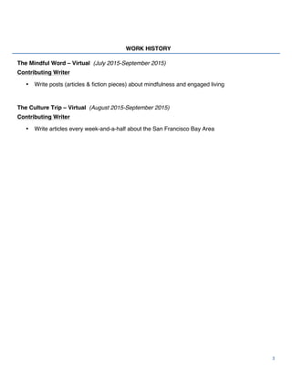  
	
  
3	
  
WORK HISTORY
The Mindful Word – Virtual (July 2015-September 2015)
Contributing Writer
• Write posts (articles & fiction pieces) about mindfulness and engaged living
The Culture Trip – Virtual (August 2015-September 2015)
Contributing Writer
• Write articles every week-and-a-half about the San Francisco Bay Area
 