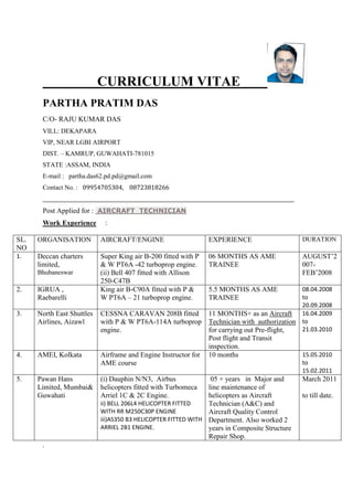 CURRICULUM VITAE
PARTHA PRATIM DAS
C/O- RAJU KUMAR DAS
VILL: DEKAPARA
VIP, NEAR LGBI AIRPORT
DIST. – KAMRUP, GUWAHATI-781015
STATE :ASSAM, INDIA
E-mail : partha.das62.pd.pd@gmail.com
Contact No. : 09954705304, 08723818266
________________________________________________________________________________________________________
Post Applied for : AIRCRAFT TECHNICIAN
Work Experience :
SL.
NO
ORGANISATION AIRCRAFT/ENGINE EXPERIENCE DURATION
1. Deccan charters
limited,
Bhubaneswar
Super King air B-200 fitted with P
& W PT6A -42 turboprop engine.
(ii) Bell 407 fitted with Allison
250-C47B
06 MONTHS AS AME
TRAINEE
AUGUST’2
007-
FEB’2008
2. IGRUA ,
Raebarelli
King air B-C90A fitted with P &
W PT6A – 21 turboprop engine.
5.5 MONTHS AS AME
TRAINEE
08.04.2008
to
20.09.2008
3. North East Shuttles
Airlines, Aizawl
CESSNA CARAVAN 208B fitted
with P & W PT6A-114A turboprop
engine.
11 MONTHS+ as an Aircraft
Technician with authorization
for carrying out Pre-flight,
Post flight and Transit
inspection.
16.04.2009
to
21.03.2010
4. AMEI, Kolkata Airframe and Engine Instructor for
AME course
10 months 15.05.2010
to
15.02.2011
5. Pawan Hans
Limited, Mumbai&
Guwahati
(i) Dauphin N/N3, Airbus
helicopters fitted with Turbomeca
Arriel 1C & 2C Engine.
ii) BELL 206L4 HELICOPTER FITTED
WITH RR M250C30P ENGINE
iii)AS350 B3 HELICOPTER FITTED WITH
ARRIEL 2B1 ENGINE.
05 + years in Major and
line maintenance of
helicopters as Aircraft
Technician (A&C) and
Aircraft Quality Control
Department. Also worked 2
years in Composite Structure
Repair Shop.
March 2011
to till date.
.
 