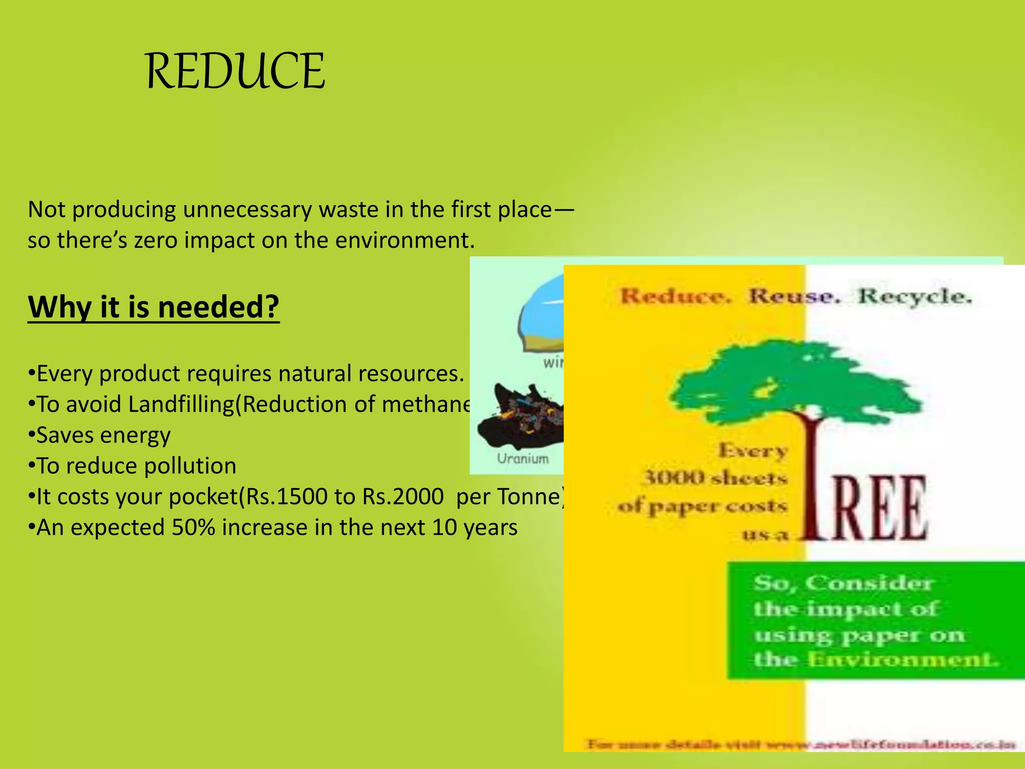 REDUCE
Not producing unnecessary waste in the first place—
so there’s zero impact on the environment.
Why it is needed?
•Every product requires natural resources.
•To avoid Landfilling(Reduction of methane)
•Saves energy
•To reduce pollution
•It costs your pocket(Rs.1500 to Rs.2000 per Tonne)
•An expected 50% increase in the next 10 years
 