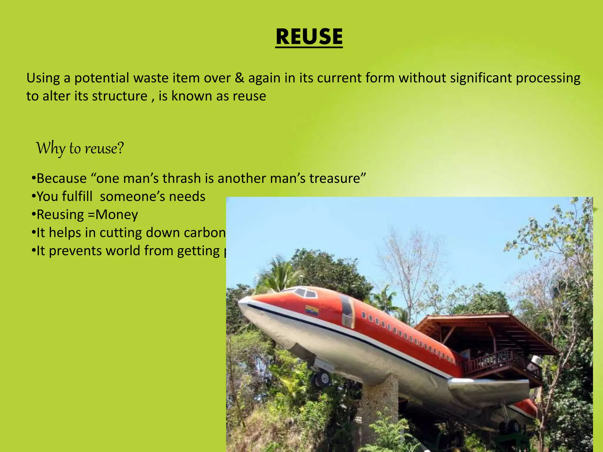 Why to reuse?
•Because “one man’s thrash is another man’s treasure”
•You fulfill someone’s needs
•Reusing =Money
•It helps in cutting down carbon emissions, greenhouse gases
•It prevents world from getting poorer.
REUSE
Using a potential waste item over & again in its current form without significant processing
to alter its structure , is known as reuse
 