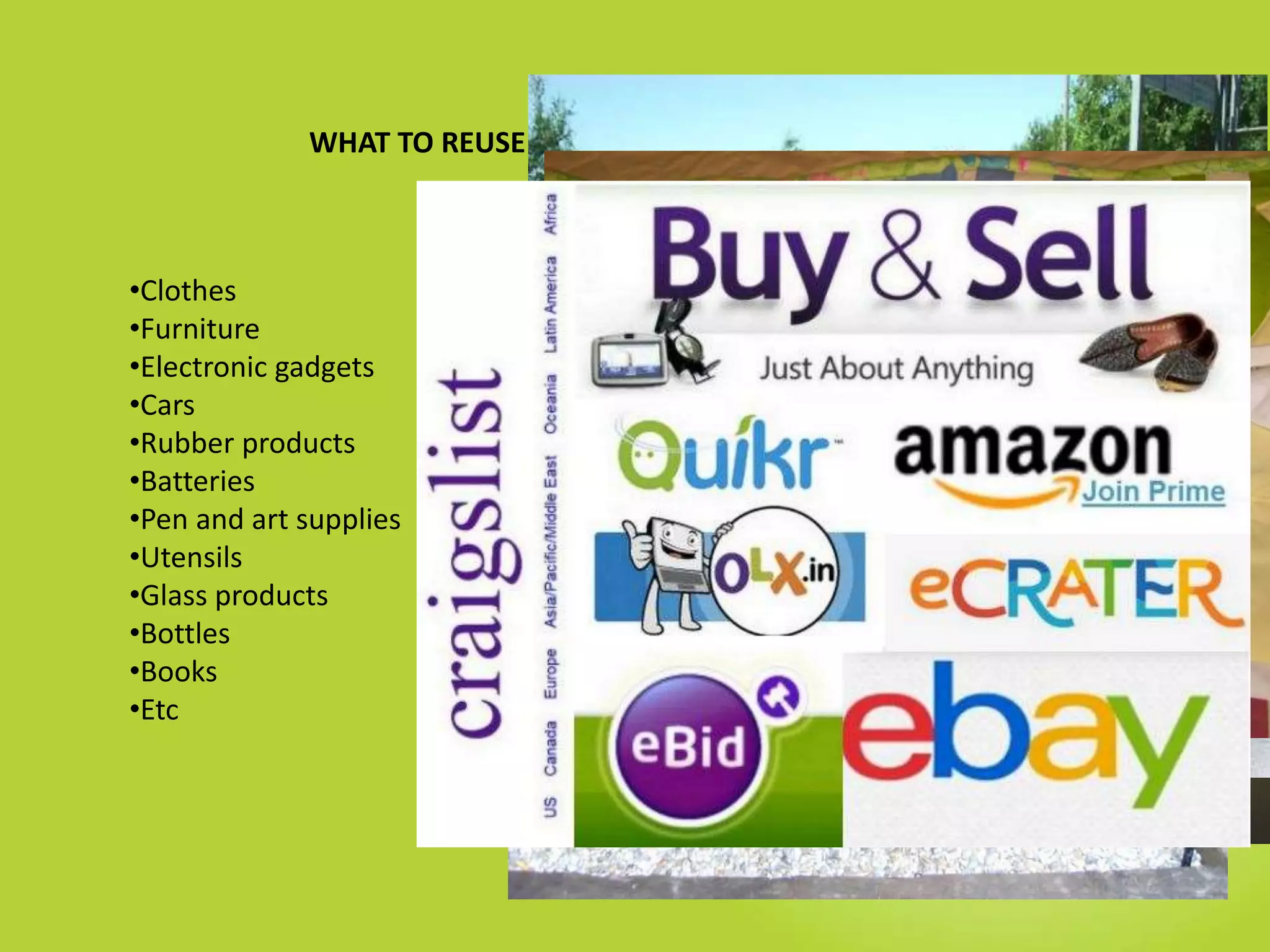 WHAT TO REUSE ?
•Clothes
•Furniture
•Electronic gadgets
•Cars
•Rubber products
•Batteries
•Pen and art supplies
•Utensils
•Glass products
•Bottles
•Books
•Etc
 