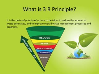 What is 3 R Principle?
It is the order of priority of actions to be taken to reduce the amount of
waste generated, and to ...