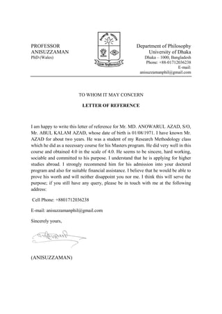 PROFESSOR
ANISUZZAMAN
PhD (Wales)
Department of Philosophy
University of Dhaka
Dhaka – 1000, Bangladesh
Phone: +88-01712036238
E-mail:
anisuzzamanphil@gmail.com
TO WHOM IT MAY CONCERN
LETTER OF REFERENCE
I am happy to write this letter of reference for Mr. MD. ANOWARUL AZAD, S/O,
Mr. ABUL KALAM AZAD, whose date of birth is 01/08/1971. I have known Mr.
AZAD for about two years. He was a student of my Research Methodology class
which he did as a necessary course for his Masters program. He did very well in this
course and obtained 4.0 in the scale of 4.0. He seems to be sincere, hard working,
sociable and committed to his purpose. I understand that he is applying for higher
studies abroad. I strongly recommend him for his admission into your doctoral
program and also for suitable financial assistance. I believe that he would be able to
prove his worth and will neither disappoint you nor me. I think this will serve the
purpose; if you still have any query, please be in touch with me at the following
address:
Cell Phone: +8801712036238
E-mail: anisuzzamanphil@gmail.com
Sincerely yours,
(ANISUZZAMAN)
 
