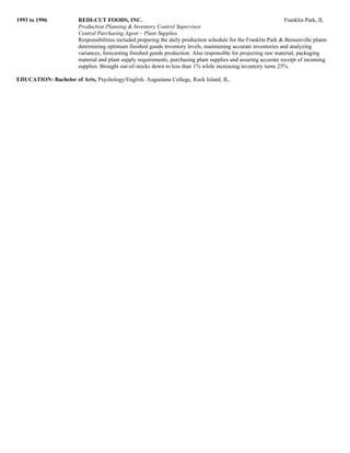 1993 to 1996 REDI-CUT FOODS, INC. Franklin Park, IL
Production Planning & Inventory Control Supervisor
Central Purchasing Agent – Plant Supplies
Responsibilities included preparing the daily production schedule for the Franklin Park & Bensenville plants
determining optimum finished goods inventory levels, maintaining accurate inventories and analyzing
variances, forecasting finished goods production. Also responsible for projecting raw material, packaging
material and plant supply requirements, purchasing plant supplies and assuring accurate receipt of incoming
supplies. Brought out-of-stocks down to less than 1% while increasing inventory turns 25%.
EDUCATION: Bachelor of Arts, Psychology/English. Augustana College, Rock Island, IL.
 