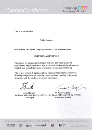 §h
This is to certify that
Giulia Santero
took part in an English Language course at this Academy from
18110/201 5 until 19 I 72 120 1 5
The aim of the course, consisting of 21 hours per week taught by
experienced English teachers, was to increase the knowledge of modern
Engtish and provide intensive practiee in speaking and listening,
The course included: pronunciation, stress and intonation, discussion,
listening comprehensi$n, reading cornprehension, writing skills, social
situat'ions and the study of grammar structures.
John Bannett
BA (tlons), ADELTM, RSA Cert (TEFL)
Principal
ff Andrew Benz
BA (Hons), DELTM, LTCL Dip (TESOL)
Director of Studies
6-5 High.Street, Girton, {cmbridgc tBs CIQD
', , ,,,'.
,,t
: .:: t, ': I ,i,1, ,: r
.',' str§lH§s§, ,, dì Accreditédbvthe
'" x#, "' {#- 3!98§efrt
tet: +44 1223 277230/277262 Iox: +44 1223 777606 emoit: coe@combridgeocodemy.co.uk
W!-vw,, ca mb rid gee co d emy..co, ukQffil*r
 