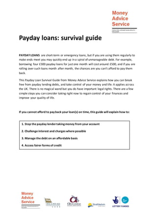 Payday loans: survival guide
PAYDAY LOANS are short-term or emergency loans, but if you are using them regularly to
make ends meet you may quickly end up in a spiral of unmanageable debt. For example,
borrowing four £300 payday loans for just one month will cost around £500, and if you are
rolling over such loans month after month, the chances are you can’t afford to pay them
back.
This Payday Loan Survival Guide from Money Advice Service explains how you can break
free from payday lending debts, and take control of your money and life. It applies across
the UK. There is no magical wand but you do have important legal rights. There are a few
simple steps you can consider taking right now to regain control of your finances and
improve your quality of life.
If you cannot afford to pay back your loan(s) on time, this guide will explain how to:
1. Stop the payday lendertaking money from your account
2. Challenge interest and charges where possible
3. Manage the debt on an affordable basis
4. Access fairer forms of credit
 