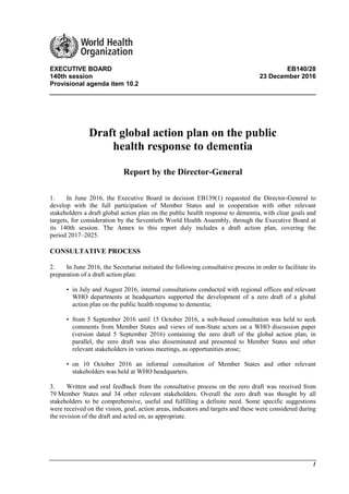 1
EXECUTIVE BOARD EB140/28
140th session 23 December 2016
Provisional agenda item 10.2
Draft global action plan on the public
health response to dementia
Report by the Director-General
1. In June 2016, the Executive Board in decision EB139(1) requested the Director-General to
develop with the full participation of Member States and in cooperation with other relevant
stakeholders a draft global action plan on the public health response to dementia, with clear goals and
targets, for consideration by the Seventieth World Health Assembly, through the Executive Board at
its 140th session. The Annex to this report duly includes a draft action plan, covering the
period 2017–2025.
CONSULTATIVE PROCESS
2. In June 2016, the Secretariat initiated the following consultative process in order to facilitate its
preparation of a draft action plan:
• in July and August 2016, internal consultations conducted with regional offices and relevant
WHO departments at headquarters supported the development of a zero draft of a global
action plan on the public health response to dementia;
• from 5 September 2016 until 15 October 2016, a web-based consultation was held to seek
comments from Member States and views of non-State actors on a WHO discussion paper
(version dated 5 September 2016) containing the zero draft of the global action plan; in
parallel, the zero draft was also disseminated and presented to Member States and other
relevant stakeholders in various meetings, as opportunities arose;
• on 10 October 2016 an informal consultation of Member States and other relevant
stakeholders was held at WHO headquarters.
3. Written and oral feedback from the consultative process on the zero draft was received from
79 Member States and 34 other relevant stakeholders. Overall the zero draft was thought by all
stakeholders to be comprehensive, useful and fulfilling a definite need. Some specific suggestions
were received on the vision, goal, action areas, indicators and targets and these were considered during
the revision of the draft and acted on, as appropriate.
 