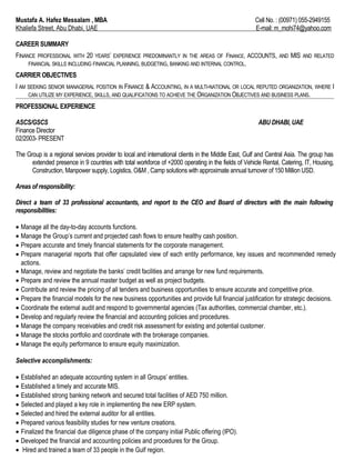 Mustafa A. Hafez Messalam , MBA Cell No. : (00971) 055-2949155
Khaliefa Street, Abu Dhabi, UAE E-mail: m_mohi74@yahoo.com
CAREER SUMMARY
FINANCE PROFESSIONAL WITH 20 YEARS’ EXPERIENCE PREDOMINANTLY IN THE AREAS OF FINANCE, ACCOUNTS, AND MIS AND RELATED
FINANCIAL SKILLS INCLUDING FINANCIAL PLANNING, BUDGETING, BANKING AND INTERNAL CONTROL.
CARRIER OBJECTIVES
I AM SEEKING SENIOR MANAGERIAL POSITION IN FINANCE & ACCOUNTING, IN A MULTI-NATIONAL OR LOCAL REPUTED ORGANIZATION, WHERE I
CAN UTILIZE MY EXPERIENCE, SKILLS, AND QUALIFICATIONS TO ACHIEVE THE ORGANIZATION OBJECTIVES AND BUSINESS PLANS.
PROFESSIONAL EXPERIENCE
ASCS/GSCS ABU DHABI, UAE
Finance Director
02/2003- PRESENT
The Group is a regional services provider to local and international clients in the Middle East, Gulf and Central Asia. The group has
extended presence in 9 countries with total workforce of +2000 operating in the fields of Vehicle Rental, Catering, IT, Housing,
Construction, Manpower supply, Logistics, O&M , Camp solutions with approximate annual turnover of 150 Million USD.
Areas of responsibility:
Direct a team of 33 professional accountants, and report to the CEO and Board of directors with the main following
responsibilities:
• Manage all the day-to-day accounts functions.
• Manage the Group’s current and projected cash flows to ensure healthy cash position.
• Prepare accurate and timely financial statements for the corporate management.
• Prepare managerial reports that offer capsulated view of each entity performance, key issues and recommended remedy
actions.
• Manage, review and negotiate the banks’ credit facilities and arrange for new fund requirements.
• Prepare and review the annual master budget as well as project budgets.
• Contribute and review the pricing of all tenders and business opportunities to ensure accurate and competitive price.
• Prepare the financial models for the new business opportunities and provide full financial justification for strategic decisions.
• Coordinate the external audit and respond to governmental agencies (Tax authorities, commercial chamber, etc.).
• Develop and regularly review the financial and accounting policies and procedures.
• Manage the company receivables and credit risk assessment for existing and potential customer.
• Manage the stocks portfolio and coordinate with the brokerage companies.
• Manage the equity performance to ensure equity maximization.
Selective accomplishments:
• Established an adequate accounting system in all Groups’ entities.
• Established a timely and accurate MIS.
• Established strong banking network and secured total facilities of AED 750 million.
• Selected and played a key role in implementing the new ERP system.
• Selected and hired the external auditor for all entities.
• Prepared various feasibility studies for new venture creations.
• Finalized the financial due diligence phase of the company initial Public offering (IPO).
• Developed the financial and accounting policies and procedures for the Group.
• Hired and trained a team of 33 people in the Gulf region.
 