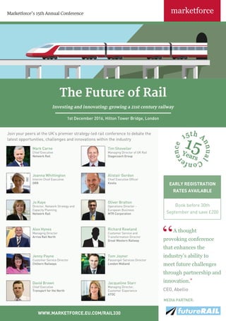 EARLY REGISTRATION
RATES AVAILABLE
Book before 30th
September and save £200
Marketforce’s 15th Annual Conference
WWW.MARKETFORCE.EU.COM/RAIL330
A thought
provoking conference
that enhances the
industry’s ability to
meet future challenges
through partnership and
innovation.”
CEO, Abellio
Mark Carne
Chief Executive
Network Rail
Tim Shoveller
Managing Director of UK Rail
Stagecoach Group
Joanna Whittington
Interim Chief Executive
ORR
Alistair Gordon
Chief Executive Officer
Keolis
Alex Hynes
Managing Director
Arriva Rail North
Richard Rowland
Customer Service and
Transformation Director
Great Western Railway
Tom Joyner
Passenger Services Director
London Midland
Jenny Payne
Customer Service Director
Chiltern Railways
Join your peers at the UK’s premier strategy-led rail conference to debate the
latest opportunities, challenges and innovations within the industry
Jacqueline Starr
Managing Director,
Customer Experience
ATOC
David Brown
Chief Executive
Transport for the North
The Future of Rail
Investing and innovating: growing a 21st century railway
1st December 2016, Hilton Tower Bridge, London
Jo Kaye
Director, Network Strategy and
Capacity Planning
Network Rail
Oliver Bratton
Operations Director -
European Business
MTR Corporation
MEDIA PARTNER:
 