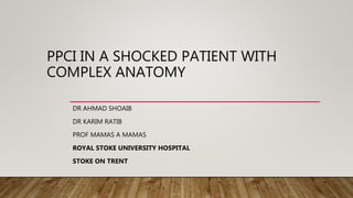 PPCI IN A SHOCKED PATIENT WITH
COMPLEX ANATOMY
DR AHMAD SHOAIB
DR KARIM RATIB
PROF MAMAS A MAMAS
ROYAL STOKE UNIVERSITY HOSPITAL
STOKE ON TRENT
 
