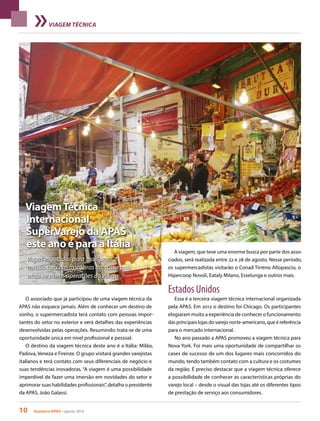 10 Acontece APAS • agosto 2014
VIAGEM TÉCNICA
ViagemTécnica
Internacional
SuperVarejo da APAS
este ano é para a Itália
Vagas esgotadas para mais uma
missão fora das fronteiras do nosso país
atrás de novas operações do varejo
O associado que já participou de uma viagem técnica da
APAS não esquece jamais. Além de conhecer um destino de
sonho, o supermercadista terá contato com pessoas impor-
tantes do setor no exterior e verá detalhes das experiências
desenvolvidas pelas operações. Resumindo: trata-se de uma
oportunidade única em nível profissional e pessoal.
O destino da viagem técnica deste ano é a Itália: Milão,
Padova, Veneza e Firenze. O grupo visitará grandes varejistas
italianos e terá contato com seus diferenciais de negócio e
suas tendências inovadoras. “A viagem é uma possibilidade
imperdível de fazer uma imersão em novidades do setor e
aprimorar suas habilidades profissionais”, detalha o presidente
da APAS, João Galassi.
A viagem, que teve uma enorme busca por parte dos asso-
ciados, será realizada entre 22 e 28 de agosto. Nesse período,
os supermercadistas visitarão o Conad Tirreno Altopascio, o
Hipercoop Novoli, Eataly Milano, Esselunga e outros mais.
Estados Unidos
Essa é a terceira viagem técnica internacional organizada
pela APAS. Em 2012 o destino foi Chicago. Os participantes
elogiaram muito a experiência de conhecer o funcionamento
das principais lojas do varejo norte-americano, que é referência
para o mercado internacional.
No ano passado a APAS promoveu a viagem técnica para
Nova York. Foi mais uma oportunidade de compartilhar os
cases de sucesso de um dos lugares mais concorridos do
mundo, tendo também contato com a cultura e os costumes
da região. É preciso destacar que a viagem técnica oferece
a possibilidade de conhecer as características próprias do
varejo local – desde o visual das lojas até os diferentes tipos
de prestação de serviço aos consumidores.
 