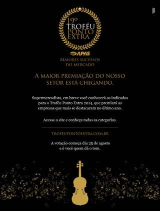 agosto 2014 • Acontece APAS 11
Maiores sucessos
do mercado
Supermercadista, em breve você conhecerá os indicados
para o Troféu Ponto Extra 2014, que premiará as
empresas que mais se destacaram no último ano.
Acesse o site e conheça todas as categorias.
trofeupontoextra.com.br
A votação começa dia 25 de agosto
e é você quem dá o tom.
A maior premiação do nosso
setor está chegando.
 