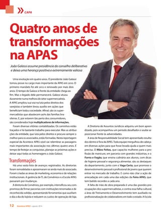 12 Acontece APAS • agosto 2014
João Galassi assume presidência do conselho deliberativo
e deixa uma herança positiva e extremamente valiosa
CAPA
Uma revolução em quatro anos. O presidente João Galassi
tomou posse no cargo mais importante da APAS em 2010. O
primeiro mandato foi até 2012 e renovado por mais dois
anos. O tempo de Galassi à frente da entidade chega ao
fim. Mas o legado dele permanecerá. Galassi atuou
duramentenumamelhoradosetorsupermercadista.
A APAS ampliou sua voz na luta pelos direitos dos
varejistas e também levou auxílio em ações que
beneficiam toda a sociedade. Afinal, são os super-
mercadistas que abastecem 90% das famílias bra-
sileiras. E, por estarem tão perto dos consumidores,
são considerados hoje multiplicadores de informações.
Foram diversas vitórias contabilizadas. Os caminhos estão
traçados e há bastante trabalho para executar. Mas as atribui-
ções da entidade, que luta pelos direitos e procura sempre o
melhor para os associados, estão formadas. Nesta reportagem
especial da Acontece APAS você vai relembrar as passagens
mais importantes da associação nos últimos quatro anos. É
tempo de festejar as conquistas, planejar as próximas ações e
deixar aqui todas as homenagens a João Galassi.
Transformações
Há uma vasta lista de avanços registrados. As diretorias
foram remodeladas e aproximaram-se ainda mais do associado.
Foram criadas as áreas de marketing, economia e de relações
institucionais. A gerência de TI, de Convênios e a Escola APAS
passaram por mudanças.
A diretoria de Convênios, por exemplo, intensificou seu com-
promisso de firmar parcerias com instituições renomadas e de
reconhecida solidez, apresentando ferramentas que auxiliam
o dia a dia do lojista e reduzem os custos de operação de loja.
A Diretoria de Assuntos Jurídicos adquiriu um bom apren-
dizado, pois acompanhou um período desafiador e soube se
posicionar frente às adversidades.
A área de Responsabilidade Social tem apresentado resulta-
dos dentro e fora da APAS.Toda equipe mergulhou de cabeça
em diversas ações para que fosse levada ajuda a quem mais
precisa. O Mãos Feitas, que capacita mulheres para a pro-
fissão de manicure, em parceria com grandes indústrias, e o
Forno e Fogão, que ensina culinária aos alunos, com dicas
de higiene pessoal e segurança alimentar, são os destaques
do departamento, junto com o Vaga Certa, que promove o
desenvolvimento pessoal e profissional de jovens que querem
entrar no mercado de trabalho. E como não citar a ação de
arrecadação em cada uma das edições da Feira APAS, que
tem batido recordes a cada ano.
A falta de mão de obra preparada é uma das grandes pre-
ocupações dos supermercadistas, e contra essa falha cultural,
a área de Treinamento e Desenvolvimento tem auxiliado na
profissionalização de colaboradores em todo o estado. A Escola
Quatroanosde
transformações
naAPAS
 