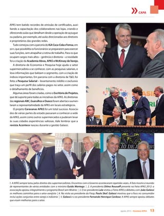 agosto 2014 • Acontece APAS 13
CAPA
APAS tem batido recordes de emissão de certificados, auxi-
liando a capacitação dos colaboradores nas lojas, criando e
oferecendo aulas que detalham desde a operação de açougue
ou padaria, por exemplo, até aulas direcionadas aos diretores
e proprietários das grandes redes.
TudocomeçoucomaparceriadoIGACoca-ColaeFemsa,em
2011, que possibilita os funcionários se prepararem para exercer
suas funções, sem atrapalhar a rotina de trabalho. Para os que
ocupam cargos mais altos – gerência e diretoria – a novidade
foi a criação da Academia Abras, APAS e McKinsey deVarejo.
A diretoria de Economia e Pesquisa hoje ajuda o setor
supermercadista a se conhecer, com as pesquisas salariais, e
leva informações que balizam o segmento, com a criação de
índices importantes. Em parceria com a diretoria de T&D, foi
feita a Pesquisa Salarial – levantamento inédito e exclusivo
que traça um perfil dos salários pagos no setor, assim como
o detalhamento de benefícios.
Algumas áreas foram criadas, como o Escritório de Projetos,
que dá suporte para todas as iniciativas da APAS. As diretorias
das regionaisABC,GuarulhoseOsascoforamabertaseaumen-
taram a representatividade da APAS em locais estratégicos.
O projeto Caravanas APAS foi um total sucesso. Associa-
dos de várias partes do estado passaram a conhecer a sede
da APAS, assim como outros supermercados e puderam levar
às suas cidades experiências valiosas. Vale lembrar que a
revista Acontece nasceu durante a gestão Galassi.
1. A APAS sempre lutou pelos direitos dos supermercadistas. Encontros com o Governo aconteceram repetidas vezes. A foto mostra a reunião
de representantes de várias entidades com o ministro Guido Mantega | 2. A presidenta Dilma Rousseff presente na Feira APAS 2012: a
associação apoiou integralmente o programa Brasil sem Miséria | 3. O ex-presidente Lula visitou a Feira APAS e debateu com João Galassi
os melhores caminhos para o setor varejista | 4. Na visita ao presidente da Fiesp, Paulo Skaf, Galassi mostrou que o foco no consumidor
inclui ações conjuntas entre varejo e indústria | 5. Galassi e o ex-presidente Fernando Henrique Cardoso: A APAS sempre apoiou debates
que visam melhorias para o setor.
 