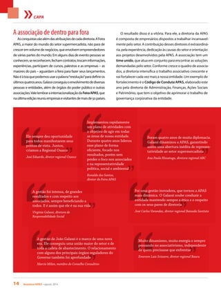 14 Acontece APAS • agosto 2014
CAPA
A associação de dentro para fora
Asconquistasvãoalémdasatribuiçõesdecadadiretoria.AFeira
APAS, a maior do mundo do setor supermercadista, não para de
cresceremvolumedenegócios,queenvolvemempreendedores
de várias partes do mundo. Em alguns dias de evento pessoas se
conhecem,sereconhecem,fechamcontratos,trocaminformações,
experiências, participam de cursos, palestras e as empresas – as
maiores do país – aguardam a feira para fazer seus lançamentos.
Nãoéàtoaquepodemosusarapalavra“revolução”paradefiniros
últimosquatrosanos.Galassiconseguiuoenvolvimentodediversas
pessoas e entidades, além de órgãos do poder público e outras
associações.ValelembrarainternacionalizaçãodaFeiraAPAS,que
naúltimaediçãoreuniuempresasevisitantesdemaisde50países.
O resultado disso é a vitória. Para ele, a diretoria da APAS
é composta de empresários dispostos a trabalhar incansavel-
mente pelo setor. A contribuição desses diretores é extraordiná-
ria, pela experiência, dedicação às causas do setor e orientação
aos projetos desenvolvidos pela APAS. A associação tem um
time unido, que atua em conjunto para encontrar as soluções
demandadas pelo setor. Conforme cresce o quadro de associa-
dos, a diretoria intensifica o trabalho associativo crescente e
vai fortalecer cada vez mais a nossa entidade. Um exemplo de
fortalecimento é o Código de Conduta APAS, elaborado este
ano pela diretoria de Administração, Finanças, Ações Sociais
e Patrimônio, que tem o objetivo de aprimorar o trabalho de
governança corporativa da entidade.
Ele sempre deu oportunidade
para todos manifestarem seus
pontos de vista. Juntos,
criamos a Regional Osasco
José Eduardo, diretor regional Osasco
Foi uma gestão inovadora, que tornou a APAS
mais dinâmica. O Galassi soube conduzir a
entidade mantendo sempre a ética e o respeito
com os seus pares de diretoria
José Carlos Varandas, diretor regional Baixada Santista
Foram quatro anos de muita diplomacia.
Galassi dinamizou a APAS, garantindo
assim uma abertura inédita de represen-
tatividade ao setor supermercadista
Ana Paula Hissatugu, diretora regional ABC
A gestão foi intensa, de grandes
resultados e com respeito aos
associados, sempre beneficiando a
todos. E é assim que ele é na sua vida
Virginia Galassi, diretora de
Responsabilidade Social
Muito dinamismo, muita energia e sempre
pensando no associativismo, independente
de quem precisasse que enfrentar
Emerson Luiz Svizzero, diretor regional Bauru
Implementou rapidamente
um plano de atividades com
o objetivo de agir em todas
as áreas de nossa entidade.
Durante quatro anos liderou
esse plano de forma
eficiente, focado nos
resultados, porém sem
perder o foco nos associados
e na representatividade
política, social e ambiental
Ronaldo dos Santos,
diretor da Feira APAS
A gestão de João Galassi é o marco de uma nova
era. Ele conseguiu uma união maior do setor e de
toda a cadeia de abastecimento. O relacionamento
com alguns dos principais órgãos reguladores do
Governo também foi aprofundado
Marcio Milan, membro do Conselho Consultivo
 