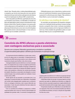 agosto 2014 • Acontece APAS 19
MARCAS CAMPEÃS
cliente”, disse. “Ressalto ainda o mailing disponibilizado após
a campanha, que servirá como base para uma nova ação de
relacionamentoqueestáinseridanoplanejamentodaempresa,
a partir da implantação do software CRM”, complementou.
Como não poderia ser diferente, o ganhador do carro 0 km,
Luiz Fernando Juncal Gomes, é só felicidade. O morador do
bairro de Higienópolis realiza compras semanalmente na loja
do bairro Santa Cecília.“Quando me ligaram, nem passou pela
minha cabeça que eu tinha ganhado um carro. Não acreditei,
até porque fui bancário por 32 anos e já vi uma série de golpes.
Mas quando acessei o site da promoção e vi meu nome, eu
confirmei que era verdade”, comemorou.
O felizardo já possui carro e, dessa forma, o prêmio servirá
como um investimento. Entretanto, o pouco tempo que guiou
o possante foi suficiente para tecer elogios. “Não conhecia o
Nissan March, o carro é muito bom”, completou.
Já solicitou o seu mailing de clientes?
Os associados que participaram da campanha e desejam
contar com o mailing de clientes que fizeram compras nas lojas
durante a campanha, favor enviar e-mail para associados@
promocaomarcascampeas.com.br ou ligar para o telefone (11)
2076-0133. A lista completa dos ganhadores pode ser visuali-
zada aqui (http://54.207.51.197/ganhadores.php).
agosto 2014 • Acontece APAS 19
CONVÊNIOS
O cumprimento das leis trabalhistas é, muitas vezes, motivo
de dor de cabeça para os associados. O departamento de
Convênios da APAS está sempre atento a isso e oferece conti-
nuamente soluções para facilitar o dia a dia nas lojas.
A obrigatoriedade do ponto eletrônico é um bom exemplo
disso. Os varejistas têm que cumprir as exigências da Portaria
1.510/2009 do Ministério doTrabalho e Emprego. O objetivo da
determinação é modernizar as relações de trabalho e garantir
meios mais prudentes e eficientes de controle das jornadas
de trabalho. Na prática, os associados são obrigados a cumprir
a determinação. Caso contrário podem ser multados. E nesse
cenário entra a APAS.
Desde agosto do ano passado os associados tem à sua
disposição o convênio firmado com aTelemática. A facilidade
vem sendo muito elogiada pelos varejistas que a conhecem.
Entre as vantagens exclusivas, está o preço oferecido aos
associados. O valor do ponto eletrônico fica bem abaixo do
encontrado no mercado.
“Com os convênios da entidade, os pequenos e médios
supermercadistas têm acesso às mesmas oportunidades de
qualidade das grandes redes. A economia conseguida pelo
Convênio da APAS oferece o ponto eletrônico
com vantagens exclusivas para o associado
Parceria com a empresa Telemática garante preço convidativo e qualidade.
O supermercadista pode aplicar o dinheiro que economizou na operação da loja
varejista pode se transformar em melhoria na operação da loja”,
afirma a gerente de relacionamento da APAS, Priscila Macca.
ATelemáticaélíderdemercado.Aempresaofereceumequi-
pamento que pode ser utilizado por biometria ou código de
barras.Comele,oassociadovaigerenciaroregistroeletrônicodo
pontodosfuncionáriosdeformaágil,simples,seguraecompleta.
É importante ressaltar que aTelemática é uma das líderes do
seu segmento.Trata-se de uma empresa brasileira que oferece
um portfólio de produtos, serviços e soluções de seguridade
há mais de 30 anos.
 