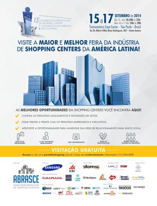 agosto 2014 • Acontece APAS 23
VISITE A MAIOR E MELHOR FEIRA DA INDÚSTRIA
DE SHOPPING CENTERS DA AMÉRICA LATINA!
AS MELHORES OPORTUNIDADES EM SHOPPING CENTERS VOCÊ ENCONTRA AQUI!
CONFIRA OS PRINCIPAIS LANÇAMENTOS E NOVIDADES DO SETOR.
FIQUE FRENTE A FRENTE COM OS PRINCIPAIS EMPRESÁRIOS E EXECUTIVOS.
APROVEITE A OPORTUNIDADADE PARA AUMENTAR SUA REDE DE RELACIONAMENTO NUM ÚNICO LOCAL.
MAIS DE 80
EXPOSITORES
15 MIL VISITANTES
QUALIFICADOS
1200 CONGRESSISTAS
FEIRA DE
NEGÓCIOS B2B
REÚNE TODOS OS
PLAYERS DA INDÚSTRIA
Acesse o site www.portaldoshopping.com.br e faça seu credenciamento. Informações: (11) 3506-8300
VISITAÇÃO GRATUITA
15 17SETEMBRO de 2014
Dia 15 , das 18:30h às 22h
Dias 16 e 17 das 10h às 20ha
Transamérica Expo Center - São Paulo - Brasil
Av. Dr. Mário Villas Boas Rodrigues, 387 – Santo Amaro
Realização: Apoio: Revista Oficial:Patrocínio:
Apoio Institucional:
Ações de Merchandising:
Apoio de Mídia:
CIA Aérea Oficial: Agência Oficial:
SHOPPINGcenters
tecnologia para ações de marketing
 