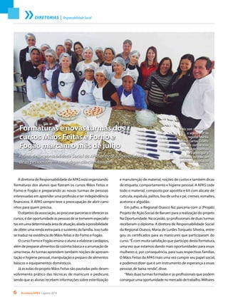 6 Acontece APAS • agosto 2014
Formaturas e novas turmas dos
cursos Mãos Feitas e Forno e
Fogão marcam o mês de julho
A área de Responsabilidade Social da APAS oferece a possibilidade
de as pessoas terem sua independência financeira
Feliz com o resultado,
o vice-diretor da
regional Marília,
Antônio Carlos Colatto,
também compareceu
à entrega de diplomas
para prestigiar a
conclusão de mais um
projeto da associação
A diretoria de Responsabilidade da APAS está organizando
formaturas dos alunos que fizeram os cursos Mãos Feitas e
Forno e Fogão e preparando as novas turmas de pessoas
interessadas em aprender uma profissão e ter independência
financeira. A APAS sempre teve a preocupação de abrir cami-
nhos para quem precisa.
O objetivo da associação, ao procurar parcerias e oferecer os
cursos,édaroportunidadeàspessoasdesetornaremespecialis-
tasemumadeterminadaáreadeatuação,aliadaàpossibilidade
de obter uma renda extra para o sustento da família. Isso tudo
se traduz na existência do Mãos feitas e do Forno e Fogão.
O curso Forno e Fogão ensina o aluno a elaborar cardápios,
além de preparar alimentos da cozinha básica e a arrumação de
uma mesa. As turmas aprendem também noções de apresen-
tação e higiene pessoal, manipulação e preparo de alimentos
básicos e equipamentos domésticos.
Já as aulas do projeto Mãos Feitas são pautadas pelo desen-
volvimento prático das técnicas de manicure e pedicure,
sendo que as alunas recebem informações sobre esterilização
e manutenção de material, noções de custos e também dicas
de etiqueta, comportamento e higiene pessoal. A APAS cede
todo o material, composto por apostila e kit com alicate de
cutícula, espátula, palitos, lixa de unha e pé, cremes, esmaltes,
acetona e algodão.
Em julho, a Regional Osasco fez parceria com o (Projab)
Projeto de Ação Social de Barueri para a realização do projeto
Na Oportunidade. Na ocasião, 50 profissionais de duas turmas
receberam o diploma. A diretora de Responsabilidade Social
da Regional Osasco, Maria de Lurdes Torquato Silveira, entre-
gou os certificados para as manicures que participaram do
curso.“É com muita satisfação que participo desta formatura,
uma vez que estamos dando mais oportunidades para essas
mulheres e, por consequência, para suas respectivas famílias.
O Mãos Feitas da APAS mais uma vez cumpre seu papel social,
e podemos dizer que é um instrumento de esperança a essas
pessoas de baixa renda”, disse.
“Mais duas turmas formadas e 50 profissionais que podem
conseguir uma oportunidade no mercado de trabalho. Milhares
DIRETORIAS | ResponsabilidadeSocial
 