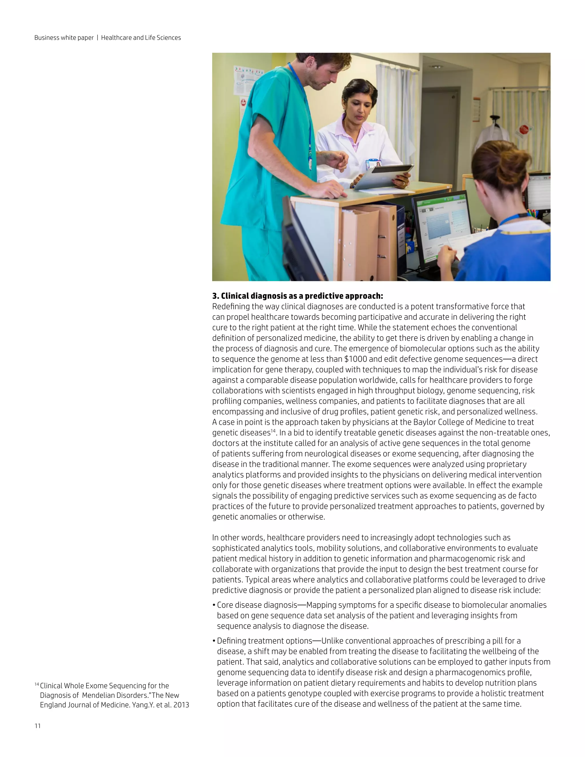 11
Business white paper | Healthcare and Life Sciences
3. Clinical diagnosis as a predictive approach:
Redefining the way clinical diagnoses are conducted is a potent transformative force that
can propel healthcare towards becoming participative and accurate in delivering the right
cure to the right patient at the right time. While the statement echoes the conventional
definition of personalized medicine, the ability to get there is driven by enabling a change in
the process of diagnosis and cure. The emergence of biomolecular options such as the ability
to sequence the genome at less than $1000 and edit defective genome sequences—a direct
implication for gene therapy, coupled with techniques to map the individual’s risk for disease
against a comparable disease population worldwide, calls for healthcare providers to forge
collaborations with scientists engaged in high throughput biology, genome sequencing, risk
profiling companies, wellness companies, and patients to facilitate diagnoses that are all
encompassing and inclusive of drug profiles, patient genetic risk, and personalized wellness.
A case in point is the approach taken by physicians at the Baylor College of Medicine to treat
genetic diseases14
. In a bid to identify treatable genetic diseases against the non-treatable ones,
doctors at the institute called for an analysis of active gene sequences in the total genome
of patients suffering from neurological diseases or exome sequencing, after diagnosing the
disease in the traditional manner. The exome sequences were analyzed using proprietary
analytics platforms and provided insights to the physicians on delivering medical intervention
only for those genetic diseases where treatment options were available. In effect the example
signals the possibility of engaging predictive services such as exome sequencing as de facto
practices of the future to provide personalized treatment approaches to patients, governed by
genetic anomalies or otherwise.
In other words, healthcare providers need to increasingly adopt technologies such as
sophisticated analytics tools, mobility solutions, and collaborative environments to evaluate
patient medical history in addition to genetic information and pharmacogenomic risk and
collaborate with organizations that provide the input to design the best treatment course for
patients. Typical areas where analytics and collaborative platforms could be leveraged to drive
predictive diagnosis or provide the patient a personalized plan aligned to disease risk include:
•	Core disease diagnosis—Mapping symptoms for a specific disease to biomolecular anomalies
based on gene sequence data set analysis of the patient and leveraging insights from
sequence analysis to diagnose the disease.
•	Defining treatment options—Unlike conventional approaches of prescribing a pill for a
disease, a shift may be enabled from treating the disease to facilitating the wellbeing of the
patient. That said, analytics and collaborative solutions can be employed to gather inputs from
genome sequencing data to identify disease risk and design a pharmacogenomics profile,
leverage information on patient dietary requirements and habits to develop nutrition plans
based on a patients genotype coupled with exercise programs to provide a holistic treatment
option that facilitates cure of the disease and wellness of the patient at the same time.
14 
Clinical Whole Exome Sequencing for the
Diagnosis of Mendelian Disorders.”The New
England Journal of Medicine. Yang.Y. et al. 2013
 