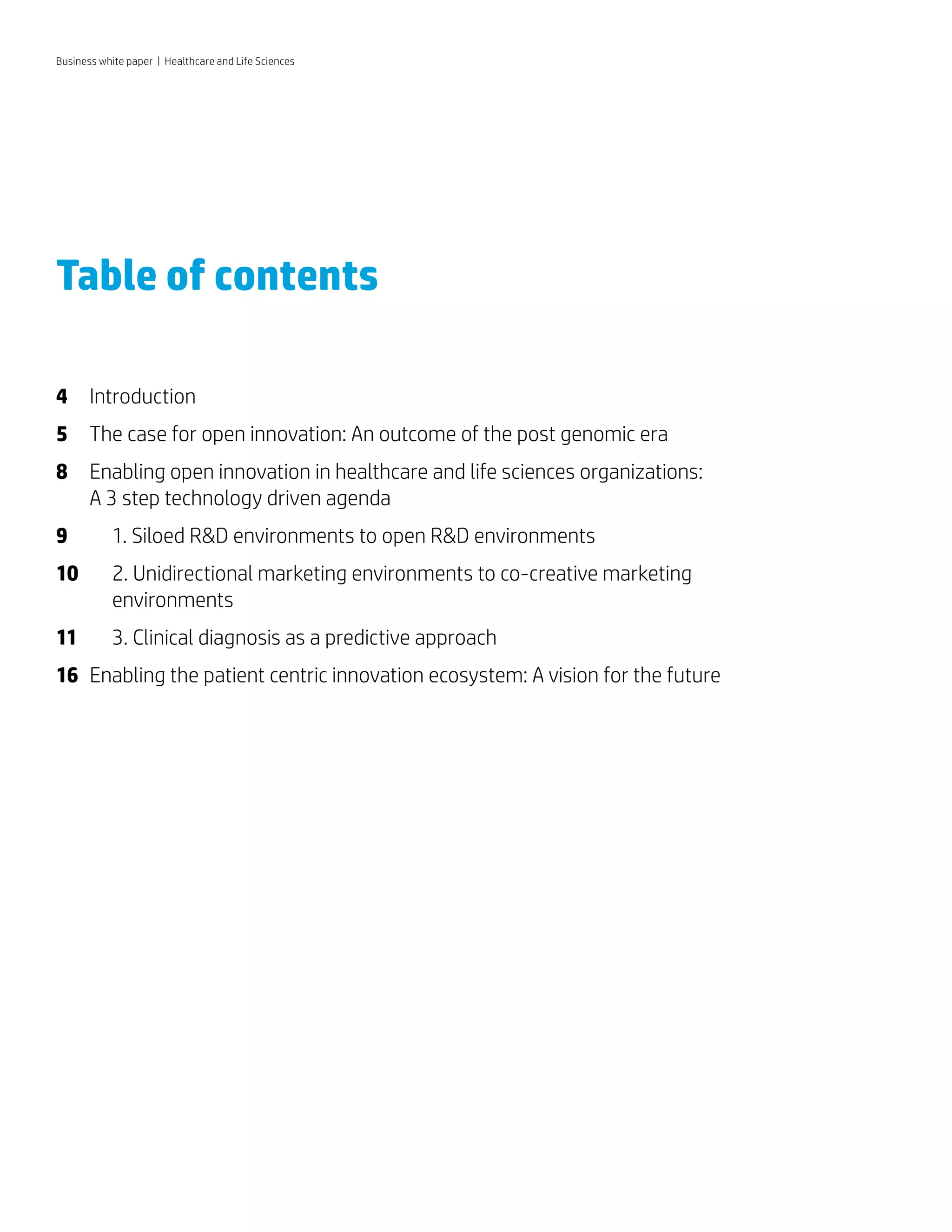 Table of contents
4	 Introduction
5	 The case for open innovation: An outcome of the post genomic era
8	 Enabling open innovation in healthcare and life sciences organizations:
A 3 step technology driven agenda
9	 	 1. Siloed R&D environments to open R&D environments
10	 	2. Unidirectional marketing environments to co-creative marketing
environments
11	 	 3. Clinical diagnosis as a predictive approach
16	 Enabling the patient centric innovation ecosystem: A vision for the future
Business white paper | Healthcare and Life Sciences
 