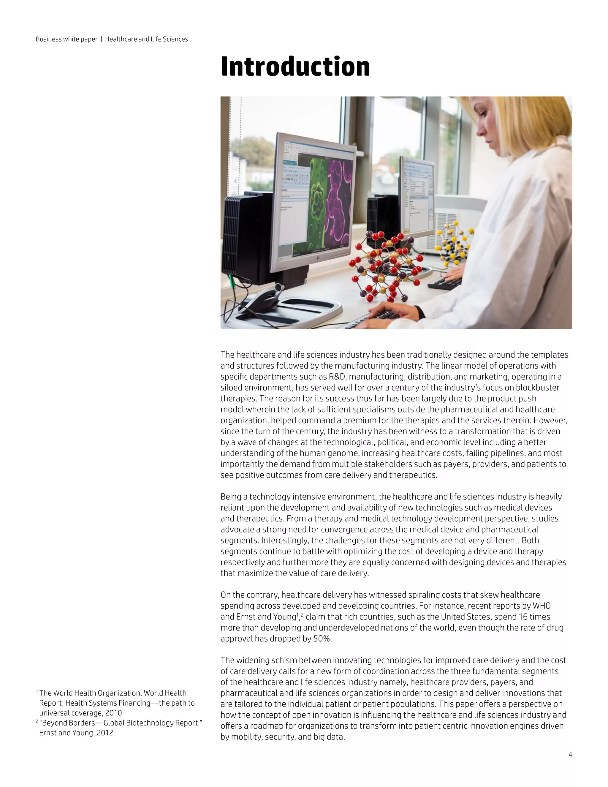 4
Business white paper | Healthcare and Life Sciences
The healthcare and life sciences industry has been traditionally designed around the templates
and structures followed by the manufacturing industry. The linear model of operations with
specific departments such as RD, manufacturing, distribution, and marketing, operating in a
siloed environment, has served well for over a century of the industry’s focus on blockbuster
therapies. The reason for its success thus far has been largely due to the product push
model wherein the lack of sufficient specialisms outside the pharmaceutical and healthcare
organization, helped command a premium for the therapies and the services therein. However,
since the turn of the century, the industry has been witness to a transformation that is driven
by a wave of changes at the technological, political, and economic level including a better
understanding of the human genome, increasing healthcare costs, failing pipelines, and most
importantly the demand from multiple stakeholders such as payers, providers, and patients to
see positive outcomes from care delivery and therapeutics.
Being a technology intensive environment, the healthcare and life sciences industry is heavily
reliant upon the development and availability of new technologies such as medical devices
and therapeutics. From a therapy and medical technology development perspective, studies
advocate a strong need for convergence across the medical device and pharmaceutical
segments. Interestingly, the challenges for these segments are not very different. Both
segments continue to battle with optimizing the cost of developing a device and therapy
respectively and furthermore they are equally concerned with designing devices and therapies
that maximize the value of care delivery.
On the contrary, healthcare delivery has witnessed spiraling costs that skew healthcare
spending across developed and developing countries. For instance, recent reports by WHO
and Ernst and Young1
,2
claim that rich countries, such as the United States, spend 16 times
more than developing and underdeveloped nations of the world, even though the rate of drug
approval has dropped by 50%.
The widening schism between innovating technologies for improved care delivery and the cost
of care delivery calls for a new form of coordination across the three fundamental segments
of the healthcare and life sciences industry namely, healthcare providers, payers, and
pharmaceutical and life sciences organizations in order to design and deliver innovations that
are tailored to the individual patient or patient populations. This paper offers a perspective on
how the concept of open innovation is influencing the healthcare and life sciences industry and
offers a roadmap for organizations to transform into patient centric innovation engines driven
by mobility, security, and big data.
1 
The World Health Organization, World Health
Report: Health Systems Financing—the path to
universal coverage, 2010
2 
“Beyond Borders—Global Biotechnology Report.”
Ernst and Young, 2012
Introduction
 