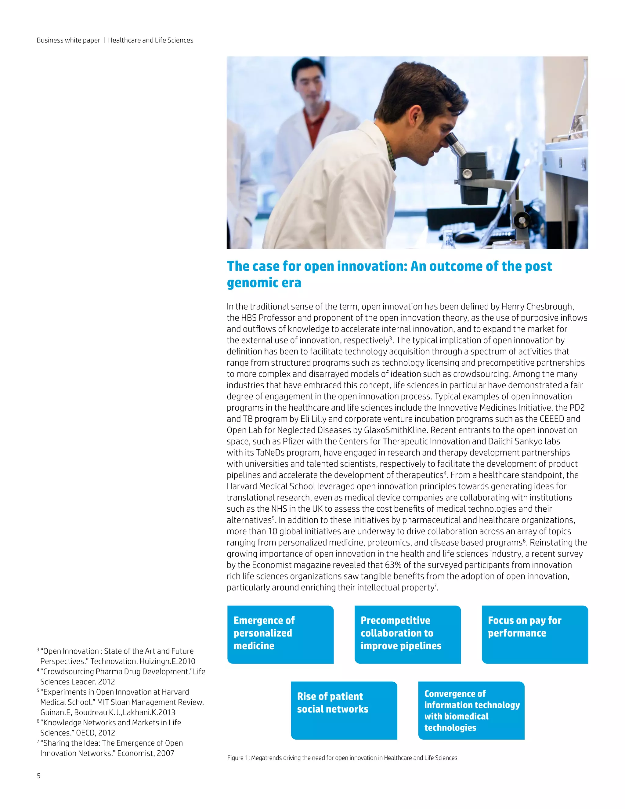 Emergence of
personalized
medicine
Precompetitive
collaboration to
improve pipelines
Focus on pay for
performance
Convergence of
information technology
with biomedical
technologies
Rise of patient
social networks
Figure 1: Megatrends driving the need for open innovation in Healthcare and Life Sciences
5
Business white paper | Healthcare and Life Sciences
The case for open innovation: An outcome of the post
genomic era
In the traditional sense of the term, open innovation has been defined by Henry Chesbrough,
the HBS Professor and proponent of the open innovation theory, as the use of purposive inflows
and outflows of knowledge to accelerate internal innovation, and to expand the market for
the external use of innovation, respectively3
. The typical implication of open innovation by
definition has been to facilitate technology acquisition through a spectrum of activities that
range from structured programs such as technology licensing and precompetitive partnerships
to more complex and disarrayed models of ideation such as crowdsourcing. Among the many
industries that have embraced this concept, life sciences in particular have demonstrated a fair
degree of engagement in the open innovation process. Typical examples of open innovation
programs in the healthcare and life sciences include the Innovative Medicines Initiative, the PD2
and TB program by Eli Lilly and corporate venture incubation programs such as the CEEED and
Open Lab for Neglected Diseases by GlaxoSmithKline. Recent entrants to the open innovation
space, such as Pfizer with the Centers for Therapeutic Innovation and Daiichi Sankyo labs
with its TaNeDs program, have engaged in research and therapy development partnerships
with universities and talented scientists, respectively to facilitate the development of product
pipelines and accelerate the development of therapeutics4
. From a healthcare standpoint, the
Harvard Medical School leveraged open innovation principles towards generating ideas for
translational research, even as medical device companies are collaborating with institutions
such as the NHS in the UK to assess the cost benefits of medical technologies and their
alternatives5
. In addition to these initiatives by pharmaceutical and healthcare organizations,
more than 10 global initiatives are underway to drive collaboration across an array of topics
ranging from personalized medicine, proteomics, and disease based programs6
. Reinstating the
growing importance of open innovation in the health and life sciences industry, a recent survey
by the Economist magazine revealed that 63% of the surveyed participants from innovation
rich life sciences organizations saw tangible benefits from the adoption of open innovation,
particularly around enriching their intellectual property7
.
3 
“Open Innovation : State of the Art and Future
Perspectives.” Technovation. Huizingh.E.2010
4 
“Crowdsourcing Pharma Drug Development.”Life
Sciences Leader. 2012
5 
“Experiments in Open Innovation at Harvard
Medical School.” MIT Sloan Management Review.
Guinan.E, Boudreau K.J.,Lakhani.K.2013
6 
“Knowledge Networks and Markets in Life
Sciences.” OECD, 2012
7 
“Sharing the Idea: The Emergence of Open
Innovation Networks.” Economist, 2007
 