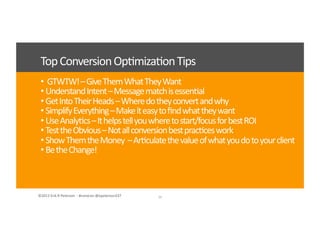 ©2012	
  Erik	
  R	
  Peterson	
  	
  -­‐	
  #convcon	
  @epeterson237	
  ©2012	
  Erik	
  R	
  Peterson	
  	
  -­‐	
  #convcon	
  @epeterson237	
  
• 	
  	
  GTWTW!	
  –	
  Give	
  Them	
  What	
  They	
  Want	
  
• 	
  Understand	
  Intent	
  –	
  Message	
  match	
  is	
  essen<al	
  
• 	
  Get	
  Into	
  Their	
  Heads	
  –	
  Where	
  do	
  they	
  convert	
  and	
  why	
  
• 	
  Simplify	
  Everything	
  –	
  Make	
  it	
  easy	
  to	
  ﬁnd	
  what	
  they	
  want	
  
• 	
  Use	
  Analy<cs	
  –	
  It	
  helps	
  tell	
  you	
  where	
  to	
  start/focus	
  for	
  best	
  ROI	
  
• 	
  Test	
  the	
  Obvious	
  –	
  Not	
  all	
  conversion	
  best	
  prac<ces	
  work	
  
• 	
  Show	
  Them	
  the	
  Money	
  	
  –	
  Ar<culate	
  the	
  value	
  of	
  what	
  you	
  do	
  to	
  your	
  client	
  
• 	
  Be	
  the	
  Change!	
  
34	
  
Top	
  Conversion	
  Op<miza<on	
  Tips	
  
 