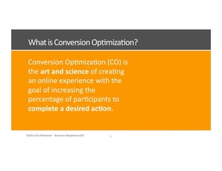 ©2012	
  Erik	
  R	
  Peterson	
  	
  -­‐	
  #convcon	
  @epeterson237	
  
Conversion	
  Op<miza<on	
  (CO)	
  is	
  
the	
  art	
  and	
  science	
  of	
  crea<ng	
  
an	
  online	
  experience	
  with	
  the	
  
goal	
  of	
  increasing	
  the	
  
percentage	
  of	
  par<cipants	
  to	
  
complete	
  a	
  desired	
  ac7on.	
  
What	
  is	
  Conversion	
  Op<miza<on?	
  
8	
  
 