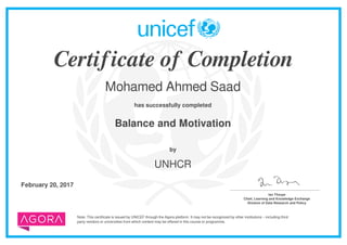 Certificate of Completion
Mohamed Ahmed Saad
has successfully completed
Balance and Motivation
Note: This certificate is issued by UNICEF through the Agora platform. It may not be recognized by other institutions – including third
party vendors or universities from which content may be offered in this course or programme.
by
UNHCR
February 20, 2017 _______________________________________
Ian Thorpe
Chief, Learning and Knowledge Exchange
Division of Data Research and Policy
Powered by TCPDF (www.tcpdf.org)
 