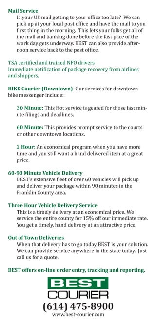 Mail Service
Is your US mail getting to your office too late? We can
pick up at your local post office and have the mail to you
first thing in the morning. This lets your folks get all of
the mail and banking done before the fast pace of the
work day gets underway. BEST can also provide after-
noon service back to the post office.
TSA certified and trained NFO drivers
Immediate notification of package recovery from airlines
and shippers.
BIKE Courier (Downtown) Our services for downtown
bike messenger include:
30 Minute: This Hot service is geared for those last min-
ute filings and deadlines.
60 Minute: This provides prompt service to the courts
or other downtown locations.
2 Hour: An economical program when you have more
time and you still want a hand delivered item at a great
price.
60-90 Minute Vehicle Delivery
BEST’s extensive fleet of over 60 vehicles will pick up
and deliver your package within 90 minutes in the
Franklin County area.
Three Hour Vehicle Delivery Service
This is a timely delivery at an economical price. We
service the entire county for 15% off our immediate rate.
You get a timely, hand delivery at an attractive price.
Out of Town Deliveries
When that delivery has to go today BEST is your solution.
We can provide service anywhere in the state today. Just
call us for a quote.
BEST offers on-line order entry, tracking and reporting.
(614) 475-8900
www.best-courier.com
 