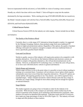 however (represented with the red arrow), as Tesla fulfills its vision of creating a more consumer
friendly car, which it has done with its new Model 3. Tesla will begin to creep into the markets
dominated by the large automakers. With a starting price tag of $35,000 ($28,000 after tax incentives),
the Model 3 should compete well with the Chevy Volt ($33,000), Toyota Prius ($24,200), Nissan Leaf
($29,010), and Ford Fusion Hybrid ($25,600).
Critical Success Factors
Critical Success Factors (CSF) for the industry are wide ranging. Factors include but are likely
not limited to:
The Quality of the Products offered
Currently, there is a wide range of EV alternatives being brought to market. As suggested
by the Strategic Groupings Analysis, these products range from more traditional EV
options to higher priced premium options. Regardless of the options, the quality of product
offerings will need to be expansive enough to compete with more traditional forms of
travel, specifically gasoline based vehicles.
Costs and Cost Drivers
Similar to quality, success of this industry will require price points to be competitive with
gasoline alternatives. If cost drivers like batteries (lithium) and electronic systems are
unable to compete with gasoline alternatives, this will put downward pressure on the
industry. However, as demand for EV technology rises, it is likely the costs will go down,
as we have seen with both electric vehicles in general and batteries
Vehicle Range and Autonomy
Vehicle range will have to rise to the point where it is possible to travel without needing to
recharge on a consistent basis. Consumers will not tolerate a travel option which requires
substantially more time to travel than that of gasoline alternatives. Present EV options are
mostly hybrid, still requiring gasoline to run. True electric cars will be required to have
extended ranges. Today's cheapest all electric vehicle (Nissan Leaf) only has a range of
100 miles on a single charge, enough for most urban settings but not enough for regional
or national distances.
Target Markets
The market segments are going to have to broaden in order for the industry to be
successful. While diversity in the compact car and family vehicle market may be the
easiest to penetrate at the moment, given technology and infrastructure constraints, other
markets will need to be identified and exploited. Light duty trucks and SUV/Crossovers
have made up a large percentage of sales in 2016 (See Figure 12). The industry will need
to adapt and offer products to these markets.
 