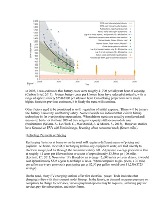 In 2005, it was estimated that battery costs were roughly $1700 per kilowatt hour of capacity
(Carbon Brief, 2015). Present battery costs per kilowatt hour have reduced drastically, with a
range of approximately $250-$500 per kilowatt hour. Considering projections were much
higher, based on previous estimates, it is likely the trend will continue.
Other factors need to be considered as well, regardless of initial expense. Those will be battery
life, battery versatility, and battery safety. Some research has indicated that current battery
technology is far overshooting expectations. When drivers needs are actually considered and
measured, batteries that lose 70% of their original capacity still accommodate user
requirements (Saxena, S., Le Floch, C., MacDonald, J., & Moura, S., 2015). However, studies
have focused on EV's with limited range, favoring urban consumer needs (fewer miles).
Refueling Payments or Pricing
Recharging batteries at home or on the road will require a different means of pricing and
payment. At home, the cost of recharging (minus any equipment costs) are tied directly to
electrical usage paid for through the consumers utility bill. At present, average prices have that
at roughly 12 cents per kilowatt hour or a cost of approximately $3.50 to go 100 miles
(Lochnitt, C., 2013, November 19). Based on an average 15,000 miles per year driven, it would
cost approximately $525 a year to recharge a Tesla. When compared to gas prices, a 30 mile
per gallon car (very generous) purchasing gas at $2.50 per gallon would cost $1,250 ($725
savings).
On the road, many EV charging stations offer free electrical power. Tesla indicates that
charging is free with their current model lineup. In the future, as demand increases pressure on
companies to charge for services, various payment options may be required, including pay for
service, pay for subscription, and other forms.
 