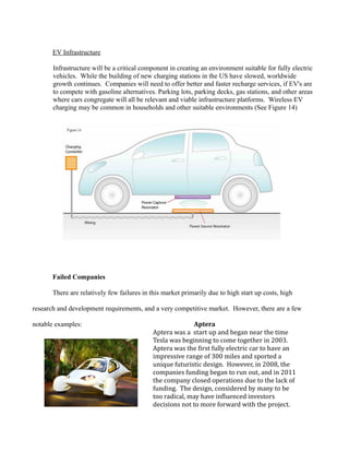 EV Infrastructure
Infrastructure will be a critical component in creating an environment suitable for fully electric
vehicles. While the building of new charging stations in the US have slowed, worldwide
growth continues. Companies will need to offer better and faster recharge services, if EV's are
to compete with gasoline alternatives. Parking lots, parking decks, gas stations, and other areas
where cars congregate will all be relevant and viable infrastructure platforms. Wireless EV
charging may be common in households and other suitable environments (See Figure 14)
Failed Companies
There are relatively few failures in this market primarily due to high start up costs, high
research and development requirements, and a very competitive market. However, there are a few
notable examples: Aptera
Aptera was a start up and began near the time
Tesla was beginning to come together in 2003.
Aptera was the first fully electric car to have an
impressive range of 300 miles and sported a
unique futuristic design. However, in 2008, the
companies funding began to run out, and in 2011
the company closed operations due to the lack of
funding. The design, considered by many to be
too radical, may have influenced investors
decisions not to more forward with the project.
 