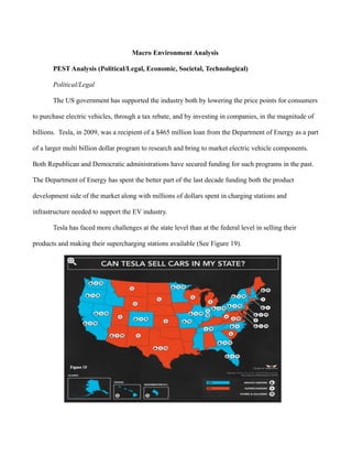 Macro Environment Analysis
PEST Analysis (Political/Legal, Economic, Societal, Technological)
Political/Legal
The US government has supported the industry both by lowering the price points for consumers
to purchase electric vehicles, through a tax rebate, and by investing in companies, in the magnitude of
billions. Tesla, in 2009, was a recipient of a $465 million loan from the Department of Energy as a part
of a larger multi billion dollar program to research and bring to market electric vehicle components.
Both Republican and Democratic administrations have secured funding for such programs in the past.
The Department of Energy has spent the better part of the last decade funding both the product
development side of the market along with millions of dollars spent in charging stations and
infrastructure needed to support the EV industry.
Tesla has faced more challenges at the state level than at the federal level in selling their
products and making their supercharging stations available (See Figure 19).
 
