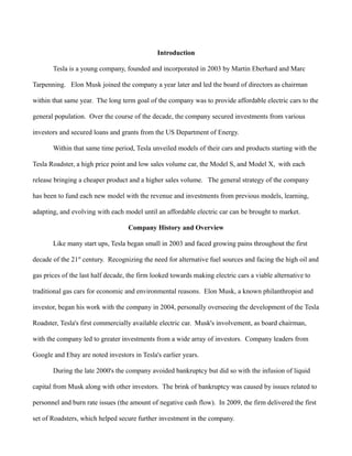 Introduction
Tesla is a young company, founded and incorporated in 2003 by Martin Eberhard and Marc
Tarpenning. Elon Musk joined the company a year later and led the board of directors as chairman
within that same year. The long term goal of the company was to provide affordable electric cars to the
general population. Over the course of the decade, the company secured investments from various
investors and secured loans and grants from the US Department of Energy.
Within that same time period, Tesla unveiled models of their cars and products starting with the
Tesla Roadster, a high price point and low sales volume car, the Model S, and Model X, with each
release bringing a cheaper product and a higher sales volume. The general strategy of the company
has been to fund each new model with the revenue and investments from previous models, learning,
adapting, and evolving with each model until an affordable electric car can be brought to market.
Company History and Overview
Like many start ups, Tesla began small in 2003 and faced growing pains throughout the first
decade of the 21st
century. Recognizing the need for alternative fuel sources and facing the high oil and
gas prices of the last half decade, the firm looked towards making electric cars a viable alternative to
traditional gas cars for economic and environmental reasons. Elon Musk, a known philanthropist and
investor, began his work with the company in 2004, personally overseeing the development of the Tesla
Roadster, Tesla's first commercially available electric car. Musk's involvement, as board chairman,
with the company led to greater investments from a wide array of investors. Company leaders from
Google and Ebay are noted investors in Tesla's earlier years.
During the late 2000's the company avoided bankruptcy but did so with the infusion of liquid
capital from Musk along with other investors. The brink of bankruptcy was caused by issues related to
personnel and burn rate issues (the amount of negative cash flow). In 2009, the firm delivered the first
set of Roadsters, which helped secure further investment in the company.
 