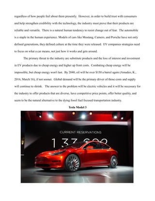 regardless of how people feel about them presently. However, in order to build trust with consumers
and help strengthen credibility with the technology, the industry must prove that their products are
reliable and versatile. There is a natural human tendency to resist change out of fear. The automobile
is a staple in the human experience. Models of cars like Mustang, Camero, and Porsche have not only
defined generations, they defined culture at the time they were released. EV companies strategies need
to focus on what a car means, not just how it works and gets around.
The primary threat to the industry are substitute products and the loss of interest and investment
in EV products due to cheap energy and higher up front costs. Combating cheap energy will be
impossible, but cheap energy won't last. By 2040, oil will be over $150 a barrel again (Amadeo, K.,
2016, March 16), if not sooner. Global demand will be the primary driver of those costs and supply
will continue to shrink. The answer to the problem will be electric vehicles and it will be necessary for
the industry to offer products that are diverse, have competitive price points, offer better quality, and
seem to be the natural alternative to the dying fossil fuel focused transportation industry.
Tesla Model 3
 