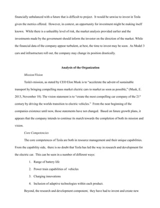 financially unbalanced with a future that is difficult to project. It would be unwise to invest in Tesla
given the metrics offered. However, in context, an opportunity for investment might be making itself
known. While there is a unhealthy level of risk, the market analysis provided earlier and the
investments made by the government should inform the investor on the direction of the market. While
the financial data of the company appear turbulent, at best, the time to invest may be soon. As Model 3
cars and infrastructure roll out, the company may change its position drastically.
Analysis of the Organization
Mission/Vision
Tesla's mission, as stated by CEO Elon Musk is to “accelerate the advent of sustainable
transport by bringing compelling mass market electric cars to market as soon as possible,” (Musk, E.
2013, November 18). The vision statement is to “create the most compelling car company of the 21st
century by driving the worlds transition to electric vehicles.” From the near beginning of the
companies existence until now, those statements have not changed. Based on future growth plans, it
appears that the company intends to continue its march towards the completion of both its mission and
vision.
Core Competencies
The core competences of Tesla are both in resource management and their unique capabilities.
From the capability side, there is no doubt that Tesla has led the way in research and development for
the electric car. This can be seen in a number of different ways:
1. Range of battery life
2. Power train capabilities of vehicles
3. Charging innovations
4. Inclusion of adaptive technologies within each product.
Beyond, the research and development component, they have had to invent and create new
 