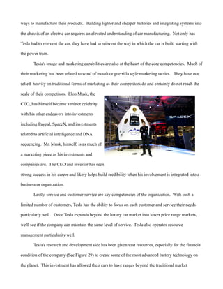 ways to manufacture their products. Building lighter and cheaper batteries and integrating systems into
the chassis of an electric car requires an elevated understanding of car manufacturing. Not only has
Tesla had to reinvent the car, they have had to reinvent the way in which the car is built, starting with
the power train.
Tesla's image and marketing capabilities are also at the heart of the core competencies. Much of
their marketing has been related to word of mouth or guerrilla style marketing tactics. They have not
relied heavily on traditional forms of marketing as their competitors do and certainly do not reach the
scale of their competitors. Elon Musk, the
CEO, has himself become a minor celebrity
with his other endeavors into investments
including Paypal, SpaceX, and investments
related to artificial intelligence and DNA
sequencing. Mr. Musk, himself, is as much of
a marketing piece as his investments and
companies are. The CEO and investor has seen
strong success in his career and likely helps build credibility when his involvement is integrated into a
business or organization.
Lastly, service and customer service are key competencies of the organization. With such a
limited number of customers, Tesla has the ability to focus on each customer and service their needs
particularly well. Once Tesla expands beyond the luxury car market into lower price range markets,
we'll see if the company can maintain the same level of service. Tesla also operates resource
management particularity well.
Tesla's research and development side has been given vast resources, especially for the financial
condition of the company (See Figure 29) to create some of the most advanced battery technology on
the planet. This investment has allowed their cars to have ranges beyond the traditional market
 