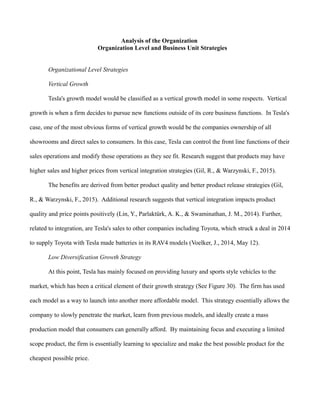 Analysis of the Organization
Organization Level and Business Unit Strategies
Organizational Level Strategies
Vertical Growth
Tesla's growth model would be classified as a vertical growth model in some respects. Vertical
growth is when a firm decides to pursue new functions outside of its core business functions. In Tesla's
case, one of the most obvious forms of vertical growth would be the companies ownership of all
showrooms and direct sales to consumers. In this case, Tesla can control the front line functions of their
sales operations and modify those operations as they see fit. Research suggest that products may have
higher sales and higher prices from vertical integration strategies (Gil, R., & Warzynski, F., 2015).
The benefits are derived from better product quality and better product release strategies (Gil,
R., & Warzynski, F., 2015). Additional research suggests that vertical integration impacts product
quality and price points positively (Lin, Y., Parlaktürk, A. K., & Swaminathan, J. M., 2014). Further,
related to integration, are Tesla's sales to other companies including Toyota, which struck a deal in 2014
to supply Toyota with Tesla made batteries in its RAV4 models (Voelker, J., 2014, May 12).
Low Diversification Growth Strategy
At this point, Tesla has mainly focused on providing luxury and sports style vehicles to the
market, which has been a critical element of their growth strategy (See Figure 30). The firm has used
each model as a way to launch into another more affordable model. This strategy essentially allows the
company to slowly penetrate the market, learn from previous models, and ideally create a mass
production model that consumers can generally afford. By maintaining focus and executing a limited
scope product, the firm is essentially learning to specialize and make the best possible product for the
cheapest possible price.
 